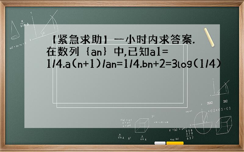 【紧急求助】一小时内求答案.在数列｛an｝中,已知a1=1/4.a(n+1)/an=1/4.bn+2=3log(1/4)