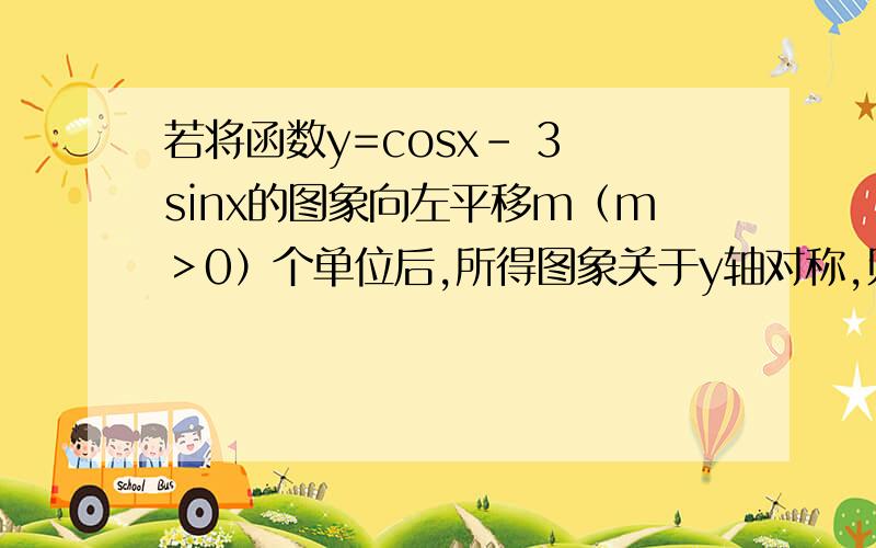 若将函数y=cosx- 3 sinx的图象向左平移m（m＞0）个单位后,所得图象关于y轴对称,则实数m的最小值为