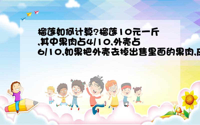 榴莲如何计算?榴莲10元一斤,其中果肉占4/10,外壳占6/10,如果把外壳去掉出售里面的果肉,应该卖多少钱一斤能够原价