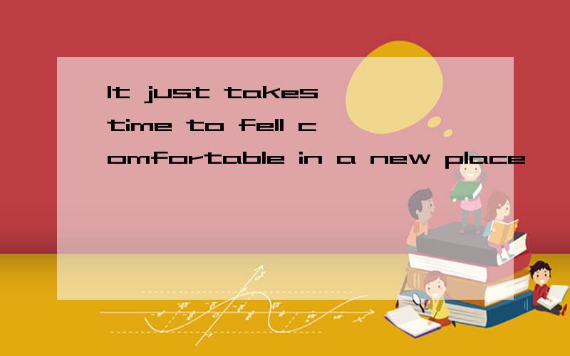 It just takes time to fell comfortable in a new place