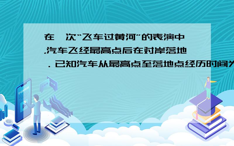 在一次“飞车过黄河”的表演中，汽车飞经最高点后在对岸落地．已知汽车从最高点至落地点经历时间为0.8s，两点间水平距离为3