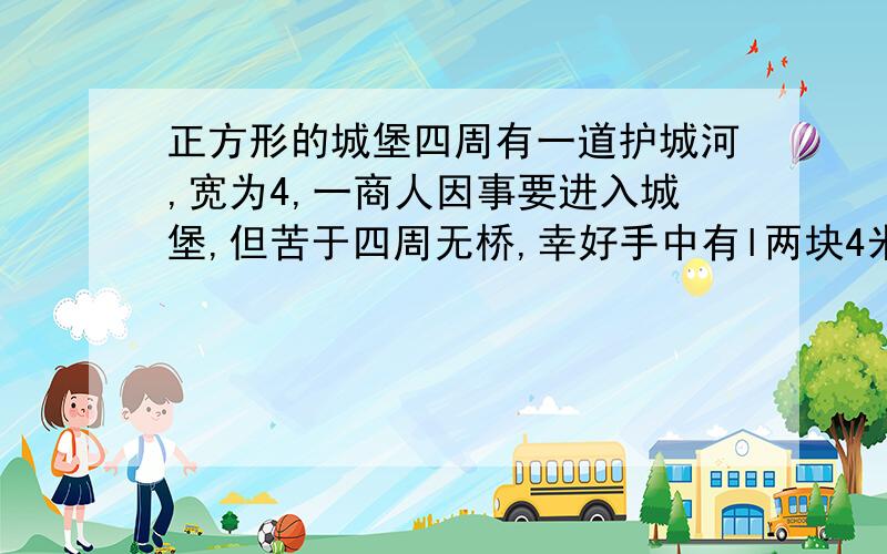 正方形的城堡四周有一道护城河,宽为4,一商人因事要进入城堡,但苦于四周无桥,幸好手中有l两块4米的木板