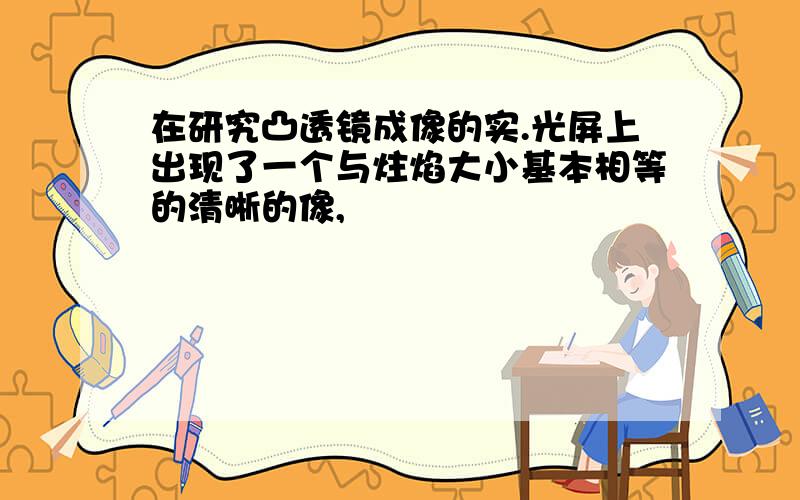 在研究凸透镜成像的实.光屏上出现了一个与炷焰大小基本相等的清晰的像,