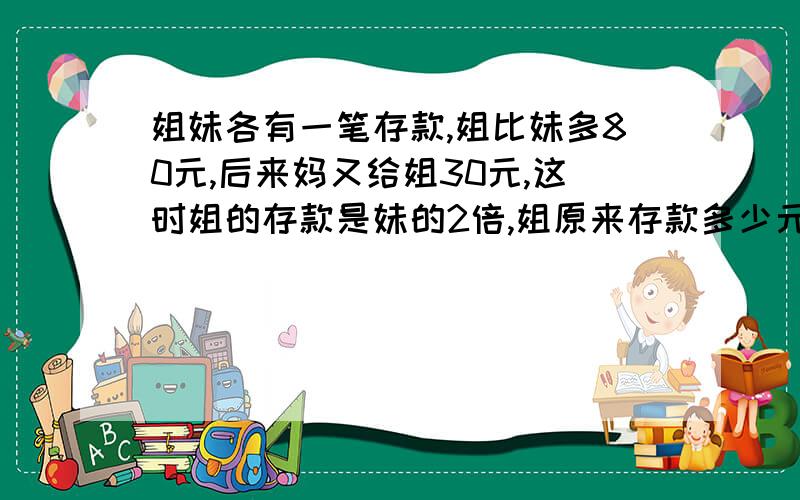 姐妹各有一笔存款,姐比妹多80元,后来妈又给姐30元,这时姐的存款是妹的2倍,姐原来存款多少元?