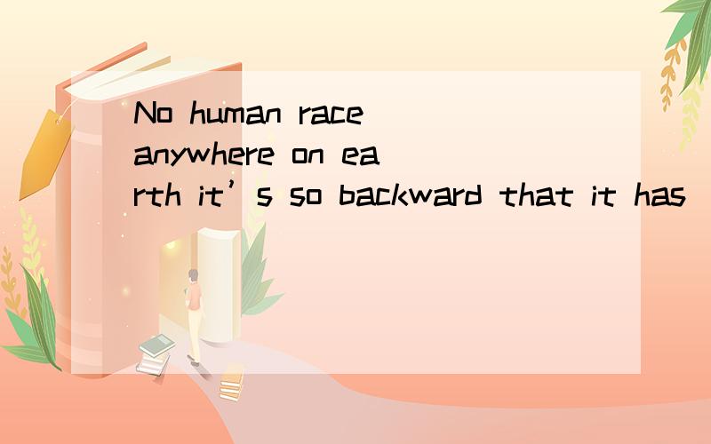 No human race anywhere on earth it’s so backward that it has