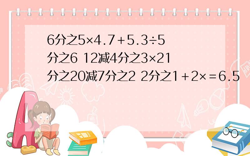 6分之5×4.7＋5.3÷5分之6 12减4分之3×21分之20减7分之2 2分之1＋2×＝6.5