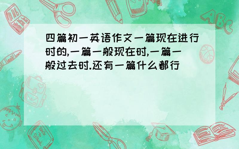 四篇初一英语作文一篇现在进行时的,一篇一般现在时,一篇一般过去时.还有一篇什么都行