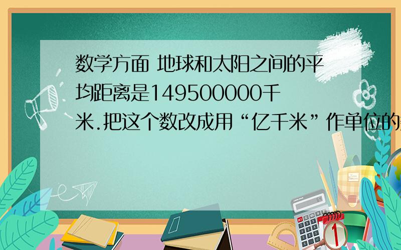 数学方面 地球和太阳之间的平均距离是149500000千米.把这个数改成用“亿千米”作单位的数,再保留一位小