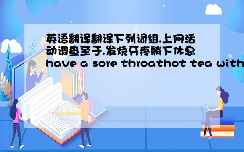 英语翻译翻译下列词组.上网活动调查至于.发烧牙疼躺下休息have a sore throathot tea with h