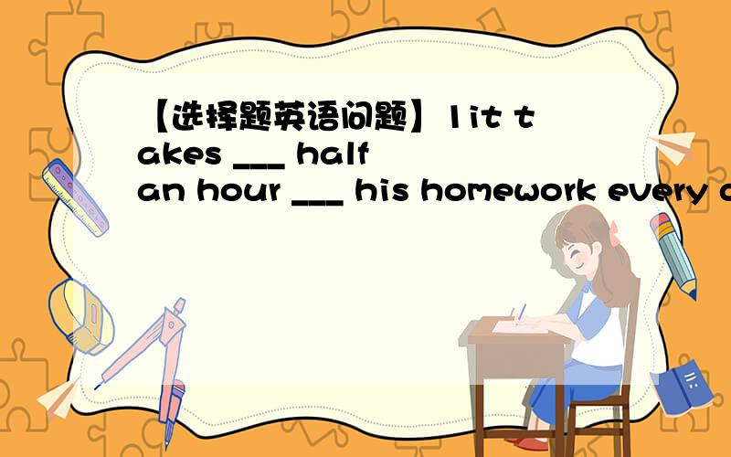 【选择题英语问题】1it takes ___ half an hour ___ his homework every d