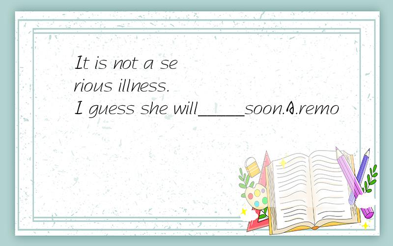 It is not a serious illness.I guess she will_____soon.A.remo