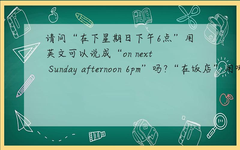 请问“在下星期日下午6点”用英文可以说成“on next Sunday afternoon 6pm”吗?“在饭店”用哪个