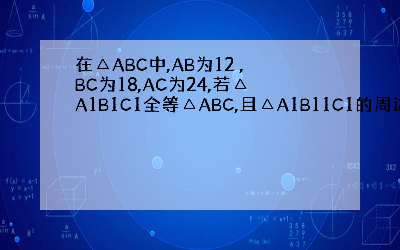 在△ABC中,AB为12 ,BC为18,AC为24,若△A1B1C1全等△ABC,且△A1B11C1的周边为81cm求△