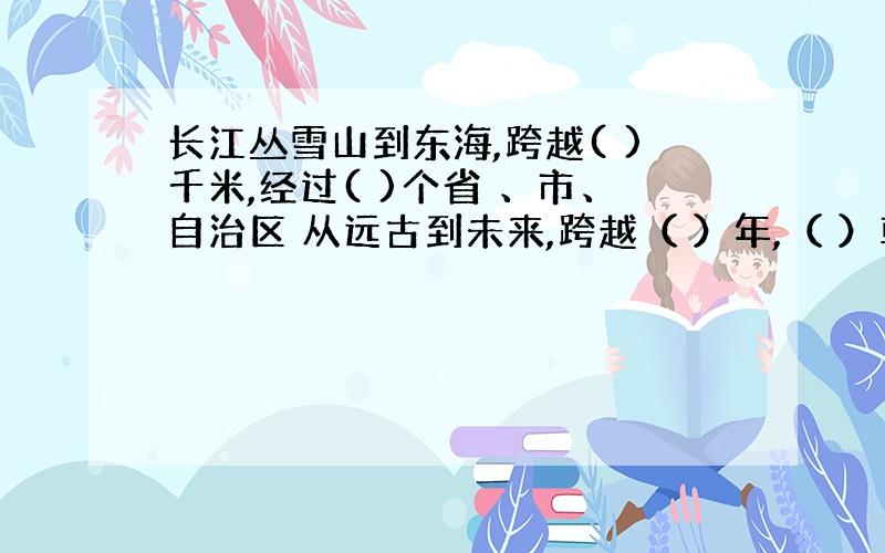 长江丛雪山到东海,跨越( )千米,经过( )个省 、市、自治区 从远古到未来,跨越（ ）年,（ ）朝代