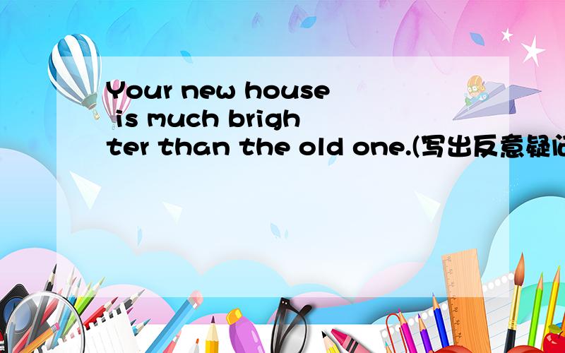 Your new house is much brighter than the old one.(写出反意疑问句）