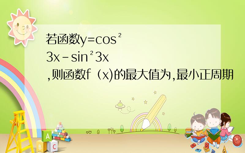 若函数y=cos²3x-sin²3x,则函数f（x)的最大值为,最小正周期