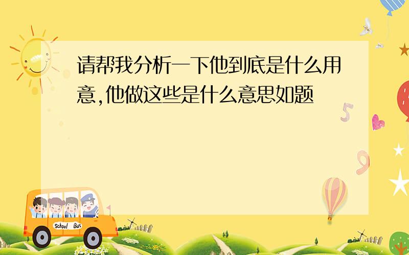 请帮我分析一下他到底是什么用意,他做这些是什么意思如题