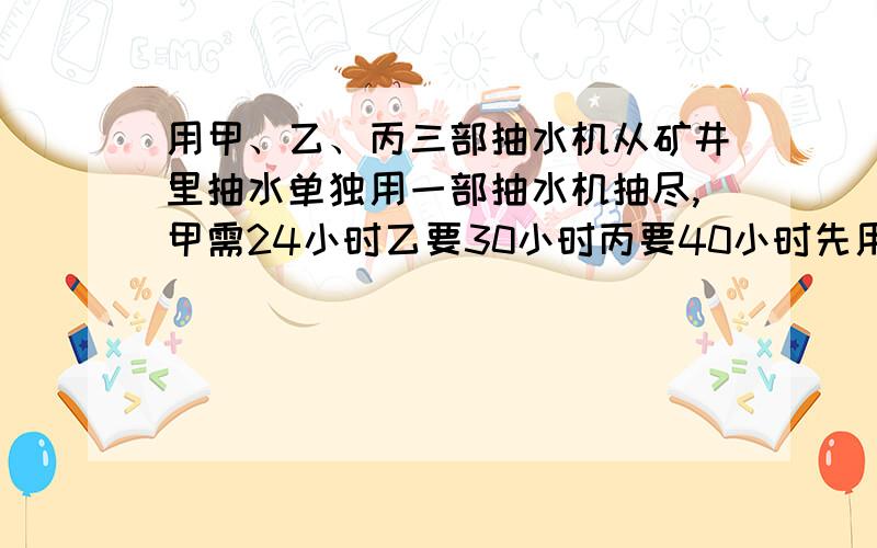 用甲、乙、丙三部抽水机从矿井里抽水单独用一部抽水机抽尽,甲需24小时乙要30小时丙要40小时先用甲、丙共同抽了6小时后,