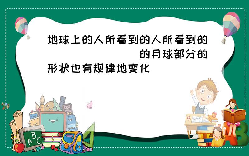 地球上的人所看到的人所看到的________的月球部分的形状也有规律地变化