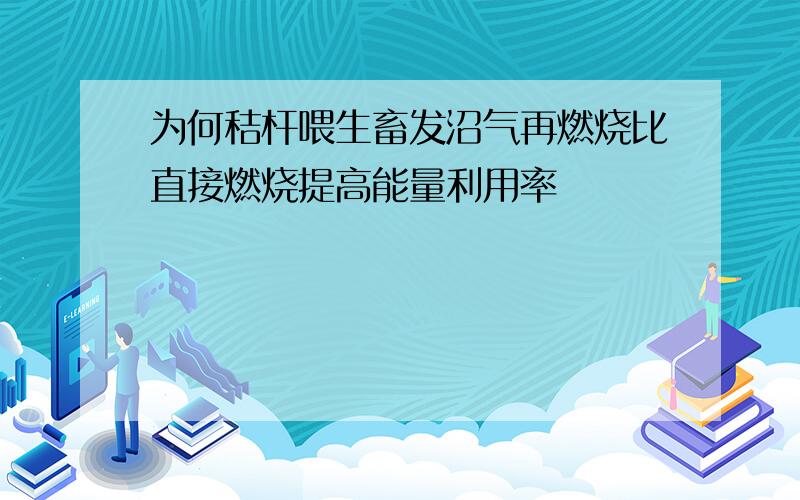 为何秸杆喂生畜发沼气再燃烧比直接燃烧提高能量利用率