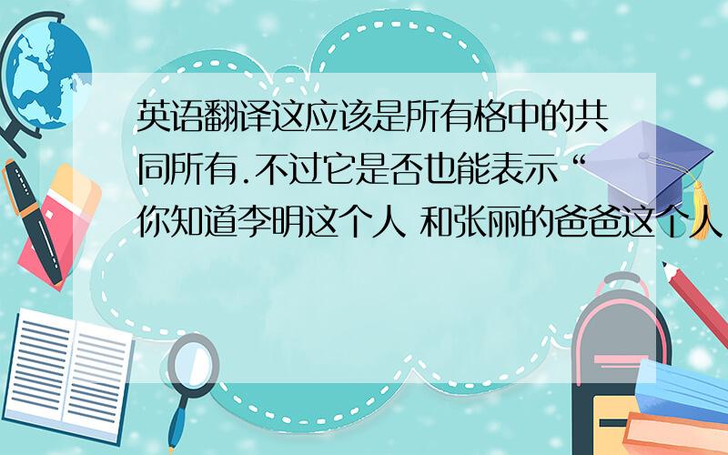 英语翻译这应该是所有格中的共同所有.不过它是否也能表示“你知道李明这个人 和张丽的爸爸这个人（2个人）”的意思?如果不能