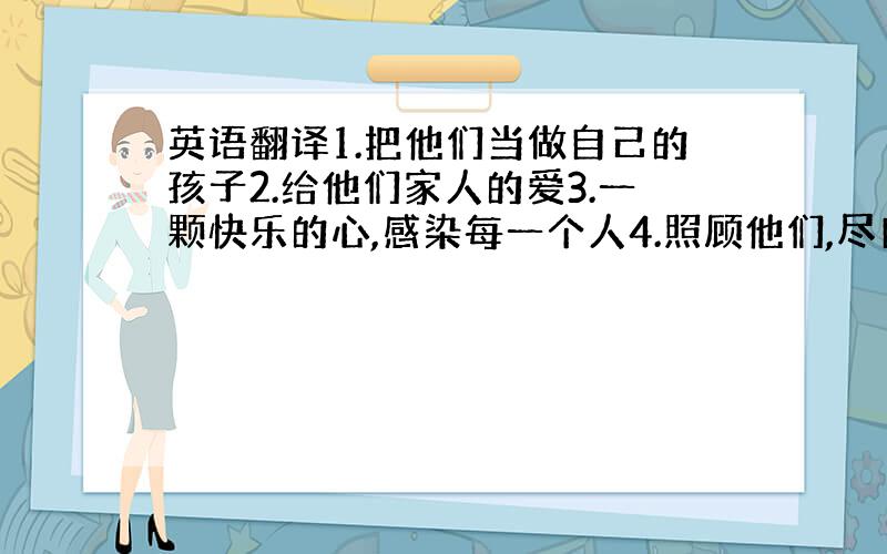 英语翻译1.把他们当做自己的孩子2.给他们家人的爱3.一颗快乐的心,感染每一个人4.照顾他们,尽自己所能5.我希望,伴随