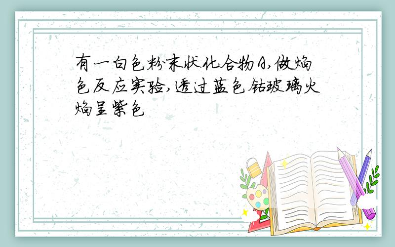 有一白色粉末状化合物A,做焰色反应实验,透过蓝色钴玻璃火焰呈紫色