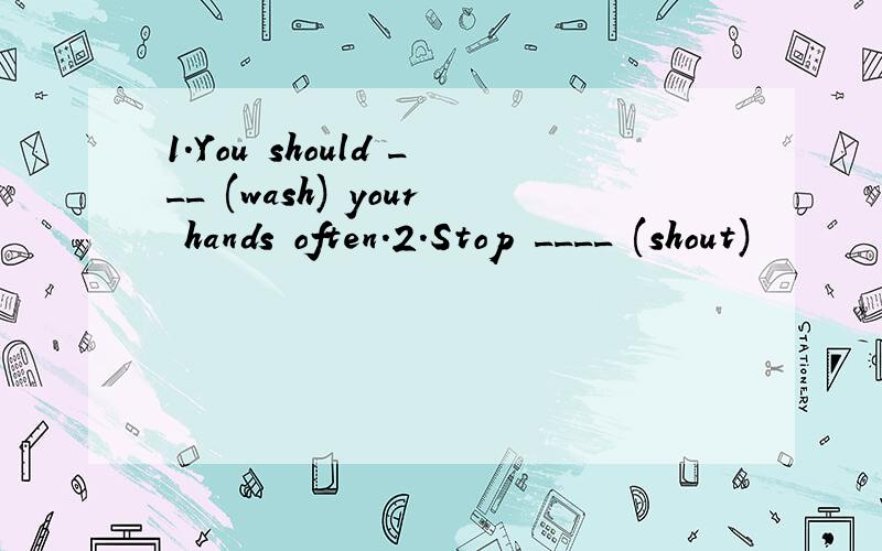 1.You should ___ (wash) your hands often.2.Stop ____ (shout)