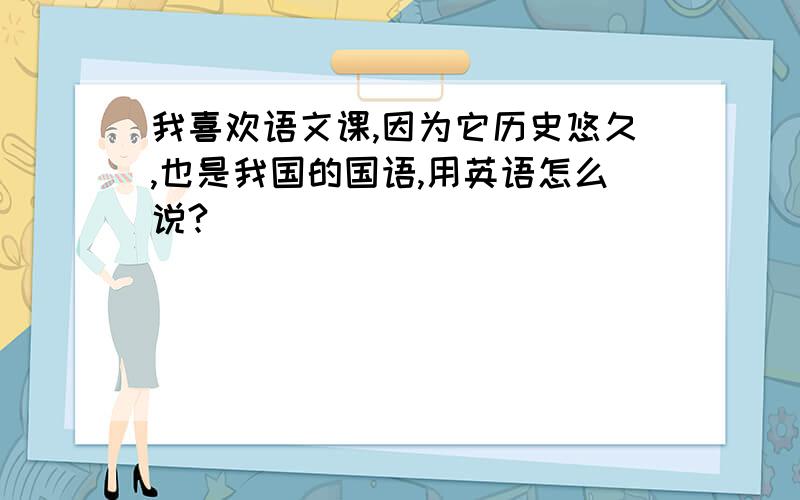 我喜欢语文课,因为它历史悠久,也是我国的国语,用英语怎么说?