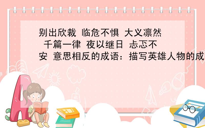 别出欣裁 临危不惧 大义凛然 千篇一律 夜以继日 忐忑不安 意思相反的成语：描写英雄人物的成语：