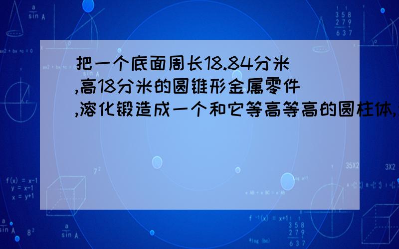 把一个底面周长18.84分米,高18分米的圆锥形金属零件,溶化锻造成一个和它等高等高的圆柱体,这个圆柱体