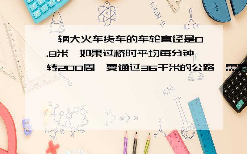 一辆大火车货车的车轮直径是0.8米,如果过桥时平均每分钟转200周,要通过36千米的公路,需要几分钟?