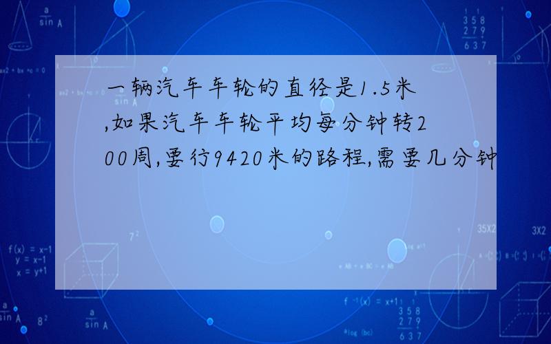 一辆汽车车轮的直径是1.5米,如果汽车车轮平均每分钟转200周,要行9420米的路程,需要几分钟