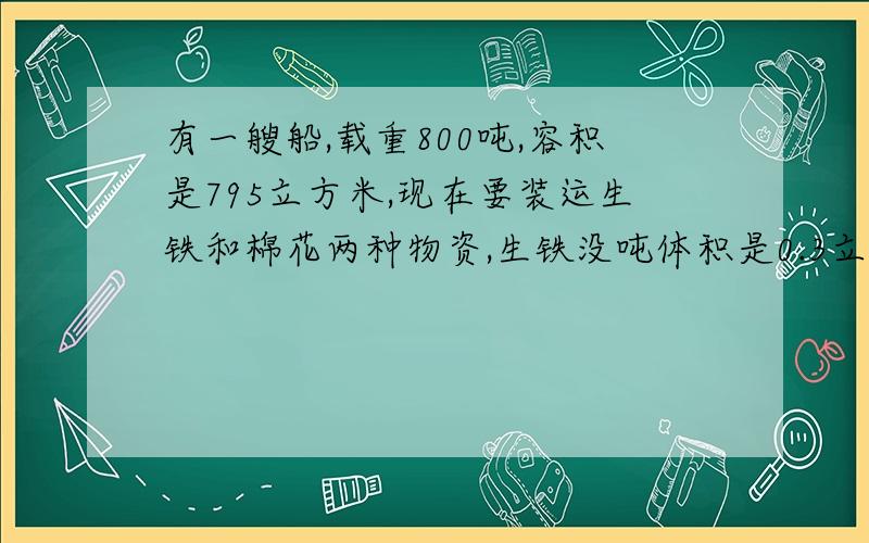 有一艘船,载重800吨,容积是795立方米,现在要装运生铁和棉花两种物资,生铁没吨体积是0.3立方米