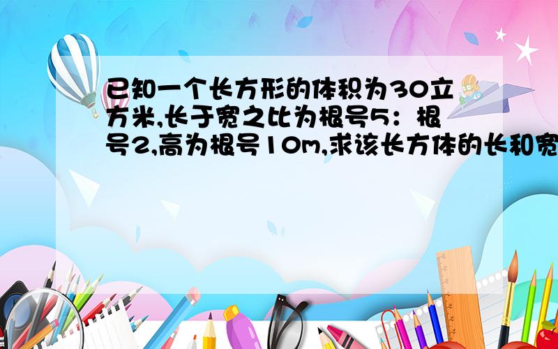 已知一个长方形的体积为30立方米,长于宽之比为根号5：根号2,高为根号10m,求该长方体的长和宽