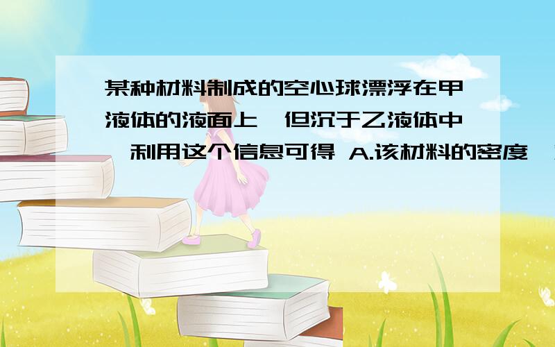 某种材料制成的空心球漂浮在甲液体的液面上,但沉于乙液体中,利用这个信息可得 A.该材料的密度一定小于甲