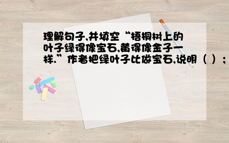 理解句子,并填空“梧桐树上的叶子绿得像宝石,黄得像金子一样.”作者把绿叶子比做宝石,说明（ ）；把黄叶子又比做金子,说明