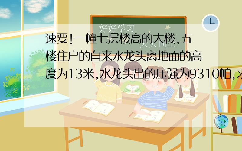 速要!一幢七层楼高的大楼,五楼住户的自来水龙头离地面的高度为13米,水龙头出的压强为9310帕,求楼顶上水箱中的水面离地