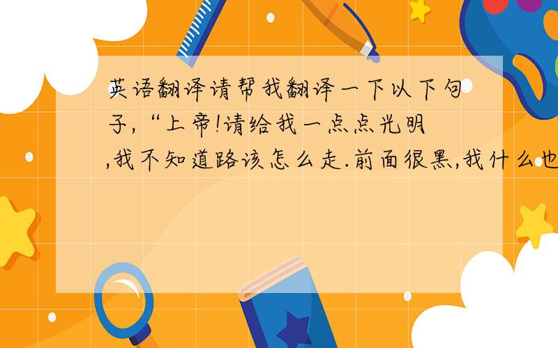 英语翻译请帮我翻译一下以下句子,“上帝!请给我一点点光明,我不知道路该怎么走.前面很黑,我什么也看不见.”到底那个准一点