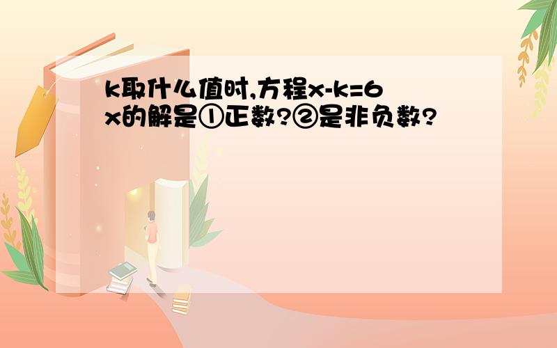 k取什么值时,方程x-k=6x的解是①正数?②是非负数?