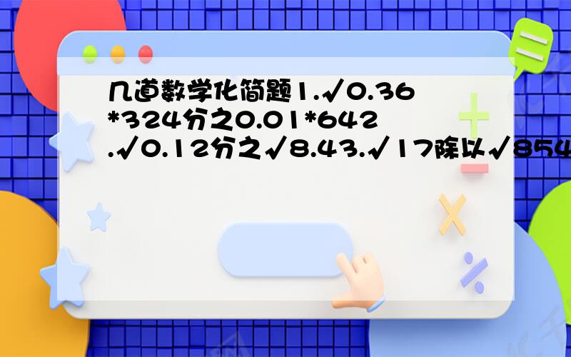 几道数学化简题1.√0.36*324分之0.01*642.√0.12分之√8.43.√17除以√854.√1又25分之1