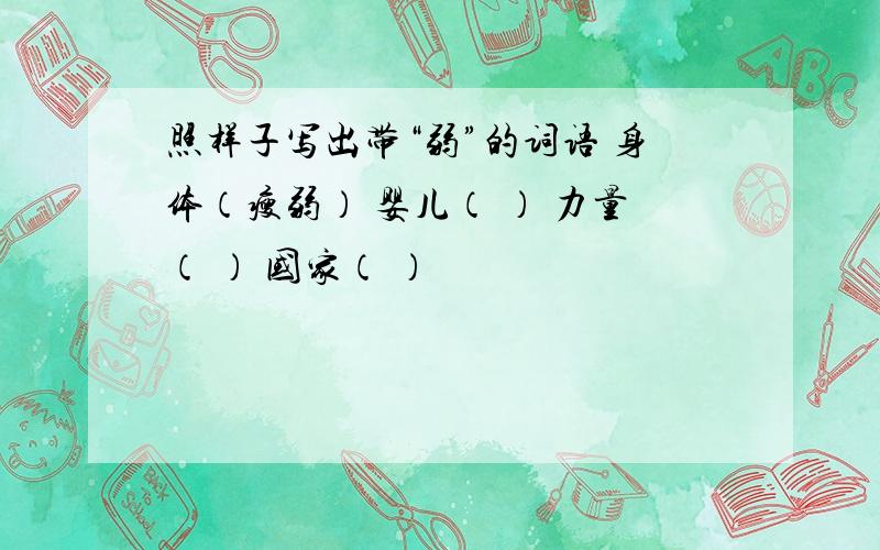 照样子写出带“弱”的词语 身体（瘦弱） 婴儿（ ） 力量（ ） 国家（ ）