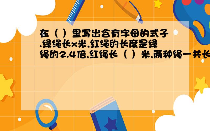 在（ ）里写出含有字母的式子.绿绳长x米,红绳的长度是绿绳的2.4倍,红绳长（ ）米,两种绳一共长（ ）米