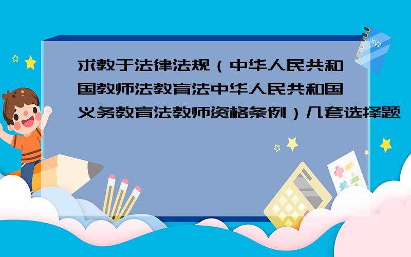 求教于法律法规（中华人民共和国教师法教育法中华人民共和国义务教育法教师资格条例）几套选择题