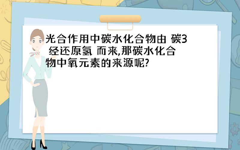 光合作用中碳水化合物由 碳3 经还原氢 而来,那碳水化合物中氧元素的来源呢?