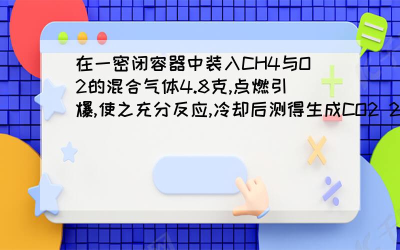 在一密闭容器中装入CH4与O2的混合气体4.8克,点燃引爆,使之充分反应,冷却后测得生成CO2 2.2克,H2O 1.8