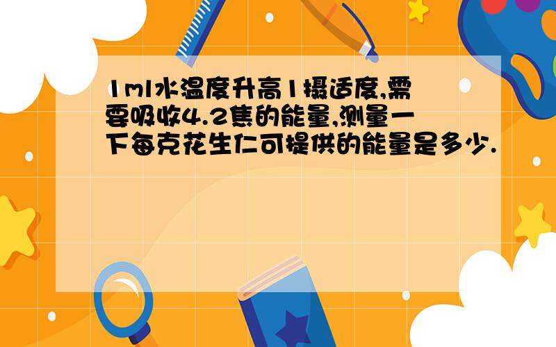 1ml水温度升高1摄适度,需要吸收4.2焦的能量,测量一下每克花生仁可提供的能量是多少.