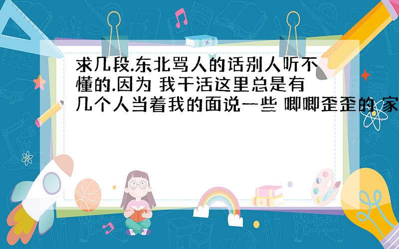 求几段.东北骂人的话别人听不懂的.因为 我干活这里总是有几个人当着我的面说一些 唧唧歪歪的 家乡话.我要的实存东北话.