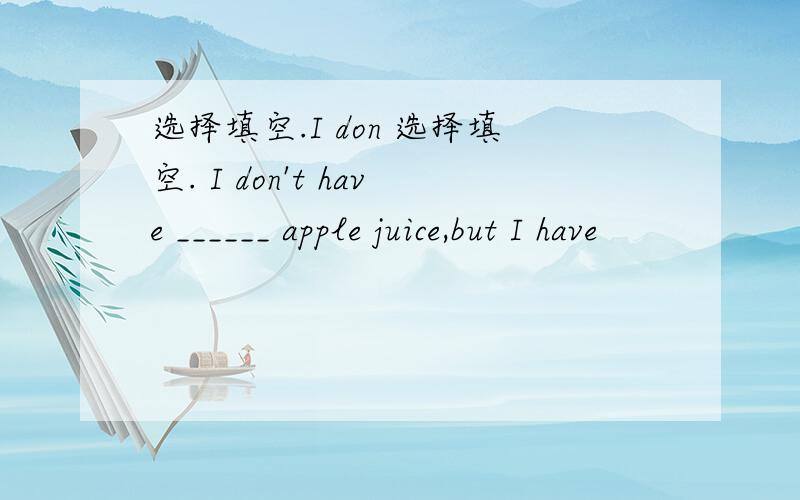 选择填空.I don 选择填空. I don't have ______ apple juice,but I have