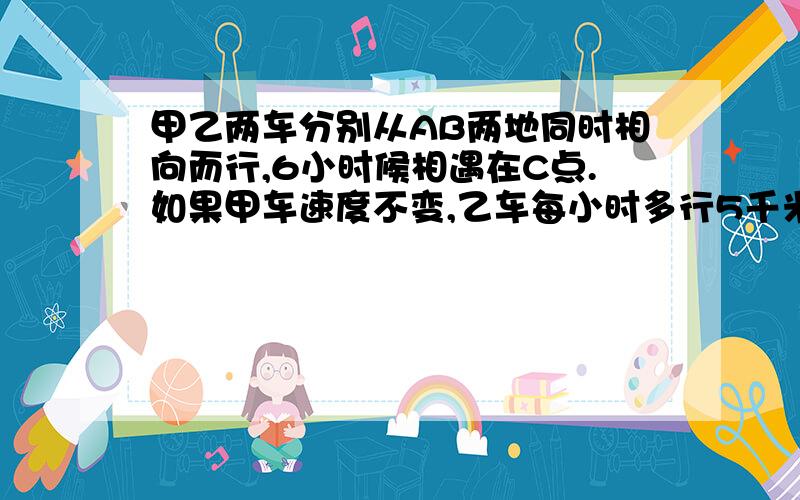 甲乙两车分别从AB两地同时相向而行,6小时候相遇在C点.如果甲车速度不变,乙车每小时多行5千米,且两车还且两车仍分别从A